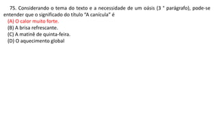 75. Considerando o tema do texto e a necessidade de um oásis (3 ° parágrafo), pode-se
entender que o significado do título “A canícula” é
(A) O calor muito forte.
(B) A brisa refrescante.
(C) A matinê de quinta-feira.
(D) O aquecimento global
 