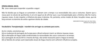 (PROVA BRASIL 2019).
76. Leia o texto para responder a questão a seguir:
Não há dúvida que as línguas se aumentam e alteram com o tempo e as necessidades dos usos e costumes. Querer que a
nossa pare no século de quinhentos é um erro igual ao de afirmar que a sua transplantação para a América não lhe inseriu
riquezas novas. A este respeito a influência do povo é decisiva. Há, portanto, certos modos de dizer, locuções novas, que de
força entram no domínio do estilo e ganham direito de cidade.
(MACHADO DE ASSIS. Apud Luft, Celso Pedro.
Vestibular do português).
Vocabulário: Transplantação - transferir de um lugar ou contexto para outro.
Ao ler o texto, concluímos que
(A) as mudanças do português da Europa para o Brasil evitaram inserir ao idioma riquezas novas.
(B) as alterações da língua estão condicionadas às necessidades dos usos e costumes e ao tempo.
(C) o português do século XVI é o mesmo de hoje, não sendo necessário parar a língua no tempo.
(D) os falantes do campo usam expressões atuais da língua mesmo sem sofrerem influência européia.
 