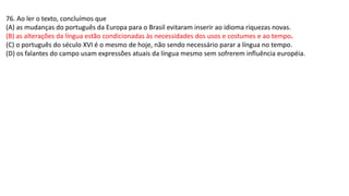 76. Ao ler o texto, concluímos que
(A) as mudanças do português da Europa para o Brasil evitaram inserir ao idioma riquezas novas.
(B) as alterações da língua estão condicionadas às necessidades dos usos e costumes e ao tempo.
(C) o português do século XVI é o mesmo de hoje, não sendo necessário parar a língua no tempo.
(D) os falantes do campo usam expressões atuais da língua mesmo sem sofrerem influência européia.
 