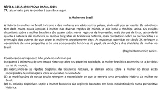 NÍVEL 6. 325 A 349: (PROVA BRASIL 2019).
77. Leia o texto para responder à questão a seguir:
A Mulher no Brasil
A história da mulher no Brasil, tal como a das mulheres em vários outros países, ainda está por ser escrita. Os estudiosos
têm dado muito pouca atenção à mulher nas diversas regiões do mundo, o que inclui a América Latina. Os estudos
disponíveis sobre a mulher brasileira são quase todos meros registros de impressões, mais do que de fatos, autos-de-fé
quanto à natureza das mulheres ou rápidas biografias de brasileiras notáveis, mais reveladoras sobre os preconceitos e a
orientação dos autores do que sobre as mulheres propriamente ditas. As mudanças ocorridas no século XX reforçam a
necessidade de uma perspectiva e de uma compreensão históricas do papel, da condição e das atividades da mulher no
Brasil.
(fragmento) Hahner, June E.
Considerando o fragmento lido, podemos afirmar que
(A) quanto à existência de um estudo histórico sobre seu papel na sociedade, a mulher brasileira assemelha-se à de várias
partes do mundo.
(B) excetuando-se as rápidas biografias de brasileiras notáveis, as demais obras sobre a mulher no Brasil estão
impregnadas de informações sobre o seu valor na sociedade.
(C) as modificações de nosso século reforçam a necessidade de que se escreva uma verdadeira história da mulher no
Brasil.
(D) os estudos disponíveis sobre a mulher brasileira são registros baseados em fatos inquestionáveis numa perspectiva
histórica.
 
