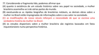 77. Considerando o fragmento lido, podemos afirmar que
(A) quanto à existência de um estudo histórico sobre seu papel na sociedade, a mulher
brasileira assemelha-se à de várias partes do mundo.
(B) excetuando-se as rápidas biografias de brasileiras notáveis, as demais obras sobre a
mulher no Brasil estão impregnadas de informações sobre o seu valor na sociedade.
(C) as modificações de nosso século reforçam a necessidade de que se escreva uma
verdadeira história da mulher no Brasil.
(D) os estudos disponíveis sobre a mulher brasileira são registros baseados em fatos
inquestionáveis numa perspectiva histórica.
 