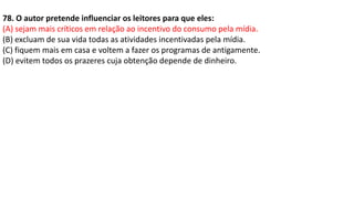 78. O autor pretende influenciar os leitores para que eles:
(A) sejam mais críticos em relação ao incentivo do consumo pela mídia.
(B) excluam de sua vida todas as atividades incentivadas pela mídia.
(C) fiquem mais em casa e voltem a fazer os programas de antigamente.
(D) evitem todos os prazeres cuja obtenção depende de dinheiro.
 