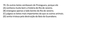79. Os outros botos zombavam de Piraiaguara, porque ele
(A) conhecia muito bem a história do Rio de Janeiro.
(B) enxergava apenas o lado bonito do Rio de Janeiro.
(C) julgava os botos mais importantes do que os outros animais.
(D) sentia tristeza pela destruição da Baía da Guanabara.
 