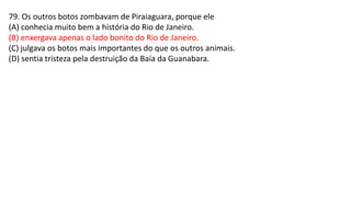 79. Os outros botos zombavam de Piraiaguara, porque ele
(A) conhecia muito bem a história do Rio de Janeiro.
(B) enxergava apenas o lado bonito do Rio de Janeiro.
(C) julgava os botos mais importantes do que os outros animais.
(D) sentia tristeza pela destruição da Baía da Guanabara.
 