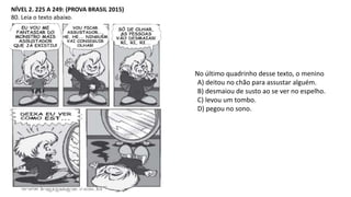 NÍVEL 2. 225 A 249: (PROVA BRASIL 2015)
80. Leia o texto abaixo.
No último quadrinho desse texto, o menino
A) deitou no chão para assustar alguém.
B) desmaiou de susto ao se ver no espelho.
C) levou um tombo.
D) pegou no sono.
 