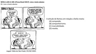 NÍVEL 6.325 A 349: (Prova Brasil 2017). Leia o texto abaixo:
81. Leia o texto abaixo:
A atitude de Romeu em relação a Dalila revela:
(A) compaixão.
(B) companheirismo.
(C) insensibilidade.
(D) revolta.
 