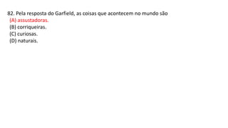 82. Pela resposta do Garfield, as coisas que acontecem no mundo são
(A) assustadoras.
(B) corriqueiras.
(C) curiosas.
(D) naturais.
 