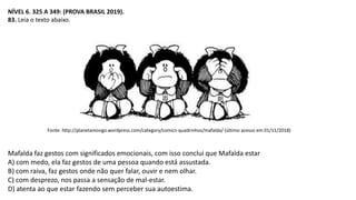 NÍVEL 6. 325 A 349: (PROVA BRASIL 2019).
83. Leia o texto abaixo.
Fonte: http://planetamongo.wordpress.com/category/comics-quadrinhos/mafalda/ (último acesso em 01/11/2018)
Mafalda faz gestos com significados emocionais, com isso conclui que Mafalda estar
A) com medo, ela faz gestos de uma pessoa quando está assustada.
B) com raiva, faz gestos onde não quer falar, ouvir e nem olhar.
C) com desprezo, nos passa a sensação de mal-estar.
D) atenta ao que estar fazendo sem perceber sua autoestima.
 