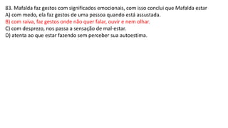 83. Mafalda faz gestos com significados emocionais, com isso conclui que Mafalda estar
A) com medo, ela faz gestos de uma pessoa quando está assustada.
B) com raiva, faz gestos onde não quer falar, ouvir e nem olhar.
C) com desprezo, nos passa a sensação de mal-estar.
D) atenta ao que estar fazendo sem perceber sua autoestima.
 