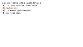 5. De acordo com o texto, o segredo do Gato é
(A) “... – zuuum – pulo em cima da pedra”.
(B) o pulo de lado.
(C) “... – procotó – pulo traiçoeiro”.
(D) pulo rápido e ágil.
 