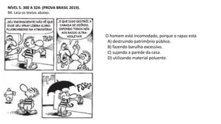NÍVEL 5. 300 A 324: (PROVA BRASIL 2019).
84. Leia os textos abaixo.
O homem está incomodado, porque o rapaz está
A) destruindo patrimônio público.
B) fazendo barulho excessivo.
C) sujando a parede da casa.
D) utilizando material poluente.
 