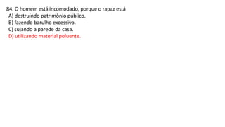 84. O homem está incomodado, porque o rapaz está
A) destruindo patrimônio público.
B) fazendo barulho excessivo.
C) sujando a parede da casa.
D) utilizando material poluente.
 
