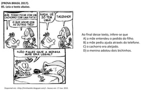 (PROVA BRASIL 2017).
85. Leia o texto abaixo.
Disponível em: <http://tirinhastdm.blogspot.com/>. Acesso em: 17 mar. 2010.
Ao final desse texto, infere-se que
A) a mãe entendeu o pedido do filho.
B) a mãe pediu ajuda através do telefone.
C) o cachorro era aleijado.
D) o menino adotou dois bichinhos.
 