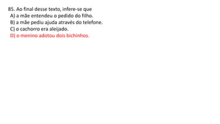 85. Ao final desse texto, infere-se que
A) a mãe entendeu o pedido do filho.
B) a mãe pediu ajuda através do telefone.
C) o cachorro era aleijado.
D) o menino adotou dois bichinhos.
 