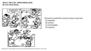 NÍVEL 5. 300 A 324: (PROVA BRASIL 2019).
86. Leia o texto abaixo.
Disponível em: <http://www.monica.com.br/comics/tirinhas/tira9.htm>. Acesso em: 21 mar. 201
No terceiro quadrinho, conclui-se que o anjo está
A) chateado.
B) confuso.
C) constrangido.
D) surpreso.
 