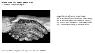 NÍVEL 6. 325 A 349: (PROVA BRASIL 2019).
87. Observe a imagem a seguir.
Fonte: Dispon咩el em: http://larissanaty.blogspot.com. Acesso em: 20/05/2018
A legenda mais adequada para a imagem
(A) “As amizades devem sempre ser preservadas”.
(B) “As novas tatuagens disponíveis no mercado”.
(C) “A união entre diferentes é tema de encontro”.
(D) “Os avanços tecnológicos e o ser humano”.
 