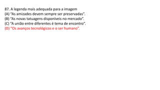 87. A legenda mais adequada para a imagem
(A) “As amizades devem sempre ser preservadas”.
(B) “As novas tatuagens disponíveis no mercado”.
(C) “A união entre diferentes é tema de encontro”.
(D) “Os avanços tecnológicos e o ser humano”.
 