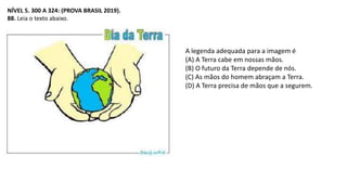 NÍVEL 5. 300 A 324: (PROVA BRASIL 2019).
88. Leia o texto abaixo.
A legenda adequada para a imagem é
(A) A Terra cabe em nossas mãos.
(B) O futuro da Terra depende de nós.
(C) As mãos do homem abraçam a Terra.
(D) A Terra precisa de mãos que a segurem.
 