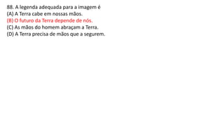 88. A legenda adequada para a imagem é
(A) A Terra cabe em nossas mãos.
(B) O futuro da Terra depende de nós.
(C) As mãos do homem abraçam a Terra.
(D) A Terra precisa de mãos que a segurem.
 