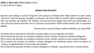 NÍVEL 6. 325 A 349: (PROVA BRASIL 2017).
6. Faça a leitura a seguir.
BANHO COM CELULAR?
Quando você desliga o celular? Segundo uma pesquisa realizada pelo Ibope Solution e pela revista
“Connect”, 61% das pessoas desligam os celulares no teatro; 64% no cinema; 60% na igreja/templo e
58% nas reuniões de trabalho. Na “balada”, eles permanecem ligados para 67% dos pesquisados. Em
casa, 65% das pessoas dormem com os celulares funcionando e 85% tomam banho com os aparelhos
ligados.
Rio de Janeiro, Jornal O Globo, Caderno INFOetc, p.2, 22jan2007.
Considerando os percentuais indicados no texto, pode-se tirar a seguinte conclusão:
(A) A maioria das pessoas, em qualquer ambiente social, mantém sempre os celulares desligados.
(B) A maioria das pessoas, em qualquer ambiente social, mantém sempre os seus celulares ligados.
(C) A maioria das pessoas só mantém o celular desligado em ambientes sociais como no teatro, no
cinema, na igreja/templo e nas reuniões de trabalho.
(D) A maioria das pessoas mantém o celular desligado na “balada”, quando dormem e tomam banho.
 