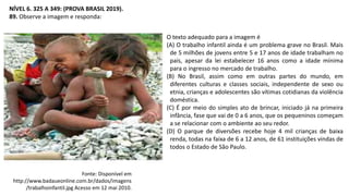 NÍVEL 6. 325 A 349: (PROVA BRASIL 2019).
89. Observe a imagem e responda:
O texto adequado para a imagem é
(A) O trabalho infantil ainda é um problema grave no Brasil. Mais
de 5 milhões de jovens entre 5 e 17 anos de idade trabalham no
país, apesar da lei estabelecer 16 anos como a idade mínima
para o ingresso no mercado de trabalho.
(B) No Brasil, assim como em outras partes do mundo, em
diferentes culturas e classes sociais, independente de sexo ou
etnia, crianças e adolescentes são vítimas cotidianas da violência
doméstica.
(C) É por meio do simples ato de brincar, iniciado já na primeira
infância, fase que vai de 0 a 6 anos, que os pequeninos começam
a se relacionar com o ambiente ao seu redor.
(D) O parque de diversões recebe hoje 4 mil crianças de baixa
renda, todas na faixa de 6 a 12 anos, de 61 instituições vindas de
todos o Estado de São Paulo.
Fonte: Disponível em
http://www.badaueonline.com.br/dados/imagens
/trabalhoinfantil.jpg Acesso em 12 mai 2010.
 