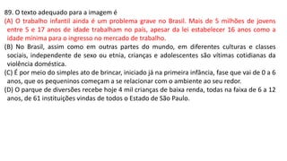 89. O texto adequado para a imagem é
(A) O trabalho infantil ainda é um problema grave no Brasil. Mais de 5 milhões de jovens
entre 5 e 17 anos de idade trabalham no país, apesar da lei estabelecer 16 anos como a
idade mínima para o ingresso no mercado de trabalho.
(B) No Brasil, assim como em outras partes do mundo, em diferentes culturas e classes
sociais, independente de sexo ou etnia, crianças e adolescentes são vítimas cotidianas da
violência doméstica.
(C) É por meio do simples ato de brincar, iniciado já na primeira infância, fase que vai de 0 a 6
anos, que os pequeninos começam a se relacionar com o ambiente ao seu redor.
(D) O parque de diversões recebe hoje 4 mil crianças de baixa renda, todas na faixa de 6 a 12
anos, de 61 instituições vindas de todos o Estado de São Paulo.
 