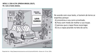 NÍVEL 3. 250 A 274: (PROVA BRASIL 2017).
91. Leia o texto abaixo.
Disponível em: <http://www.arionaurocartuns.com.br/cartum49.shtml>. Acesso em: 23 out. 2016.
De acordo com esse texto, o homem de terno se
espantou porque
A) encontrou o seu carro arranhado.
B) ficou com medo de molhar a sua roupa.
C) pensou que o rapaz fosse escorregar.
D) viu o rapaz pisando no teto do carro.
 