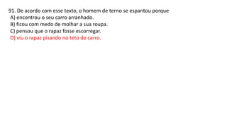 91. De acordo com esse texto, o homem de terno se espantou porque
A) encontrou o seu carro arranhado.
B) ficou com medo de molhar a sua roupa.
C) pensou que o rapaz fosse escorregar.
D) viu o rapaz pisando no teto do carro.
 
