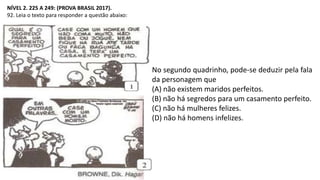 NÍVEL 2. 225 A 249: (PROVA BRASIL 2017).
92. Leia o texto para responder a questão abaixo:
No segundo quadrinho, pode-se deduzir pela fala
da personagem que
(A) não existem maridos perfeitos.
(B) não há segredos para um casamento perfeito.
(C) não há mulheres felizes.
(D) não há homens infelizes.
 