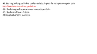 92. No segundo quadrinho, pode-se deduzir pela fala da personagem que
(A) não existem maridos perfeitos.
(B) não há segredos para um casamento perfeito.
(C) não há mulheres felizes.
(D) não há homens infelizes.
 