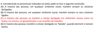 6. Considerando os percentuais indicados no texto, pode-se tirar a seguinte conclusão:
(A) A maioria das pessoas, em qualquer ambiente social, mantém sempre os celulares
desligados.
(B) A maioria das pessoas, em qualquer ambiente social, mantém sempre os seus celulares
ligados.
(C) A maioria das pessoas só mantém o celular desligado em ambientes sociais como no
teatro, no cinema, na igreja/templo e nas reuniões de trabalho.
(D) A maioria das pessoas mantém o celular desligado na “balada”, quando dormem e tomam
banho.
 
