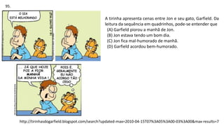 A tirinha apresenta cenas entre Jon e seu gato, Garfield. Da
leitura da sequência em quadrinhos, pode-se entender que
(A) Garfield piorou a manhã de Jon.
(B) Jon estava tendo um bom dia.
(C) Jon fica mal-humorado de manhã.
(D) Garfield acordou bem-humorado.
http://tirinhasdogarfield.blogspot.com/search?updated-max=2010-04-15T07%3A05%3A00-03%3A00&max-results=7
95.
 