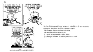 96. No último quadrinho, o tigre – Haroldo – dá um enorme
grito com seu dono –Calvin–, porque o tigre
(A) desejou dormir sozinho na cama.
(B) resolveu assustar seu dono.
(C) ficou muito irritado com o dono.
(D) desejou acordar as outras pessoas da casa.
96.
comosempre.files.wordpress.com
 