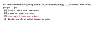 96. No último quadrinho, o tigre – Haroldo – dá um enorme grito com seu dono –Calvin–,
porque o tigre
(A) desejou dormir sozinho na cama.
(B) resolveu assustar seu dono.
(C) ficou muito irritado com o dono.
(D) desejou acordar as outras pessoas da casa.
 