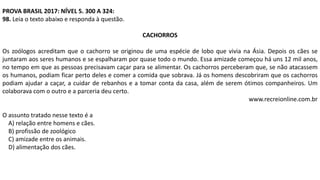 PROVA BRASIL 2017: NÍVEL 5. 300 A 324:
98. Leia o texto abaixo e responda à questão.
CACHORROS
Os zoólogos acreditam que o cachorro se originou de uma espécie de lobo que vivia na Ásia. Depois os cães se
juntaram aos seres humanos e se espalharam por quase todo o mundo. Essa amizade começou há uns 12 mil anos,
no tempo em que as pessoas precisavam caçar para se alimentar. Os cachorros perceberam que, se não atacassem
os humanos, podiam ficar perto deles e comer a comida que sobrava. Já os homens descobriram que os cachorros
podiam ajudar a caçar, a cuidar de rebanhos e a tomar conta da casa, além de serem ótimos companheiros. Um
colaborava com o outro e a parceria deu certo.
www.recreionline.com.br
O assunto tratado nesse texto é a
A) relação entre homens e cães.
B) profissão de zoológico
C) amizade entre os animais.
D) alimentação dos cães.
 