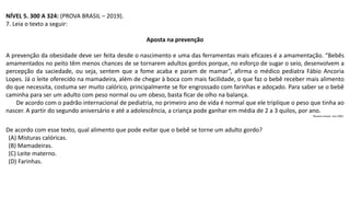 NÍVEL 5. 300 A 324: (PROVA BRASIL – 2019).
7. Leia o texto a seguir:
Aposta na prevenção
A prevenção da obesidade deve ser feita desde o nascimento e uma das ferramentas mais eficazes é a amamentação. “Bebês
amamentados no peito têm menos chances de se tornarem adultos gordos porque, no esforço de sugar o seio, desenvolvem a
percepção da saciedade, ou seja, sentem que a fome acaba e param de mamar”, afirma o médico pediatra Fábio Ancoria
Lopes. Já o leite oferecido na mamadeira, além de chegar à boca com mais facilidade, o que faz o bebê receber mais alimento
do que necessita, costuma ser muito calórico, principalmente se for engrossado com farinhas e adoçado. Para saber se o bebê
caminha para ser um adulto com peso normal ou um obeso, basta ficar de olho na balança.
De acordo com o padrão internacional de pediatria, no primeiro ano de vida é normal que ele triplique o peso que tinha ao
nascer. A partir do segundo aniversário e até a adolescência, a criança pode ganhar em média de 2 a 3 quilos, por ano.
Revista crescer, ano 2001.
De acordo com esse texto, qual alimento que pode evitar que o bebê se torne um adulto gordo?
(A) Misturas calóricas.
(B) Mamadeiras.
(C) Leite materno.
(D) Farinhas.
 