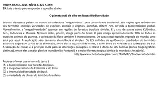 PROVA BRASIL 2015: NÍVEL 6. 325 A 349:
99. Leia o texto para responder a questão abaixo:
O planeta está de olho em Nossa Biodiversidade
Existem dezessete países no mundo considerados "megadiversos" pela comunidade ambiental. São nações que reúnem em
seu território imensas variedades de espécies animais e vegetais. Sozinhas, detêm 70% de toda a biodiversidade global.
Normalmente, a "megadiversidade" aparece em regiões de florestas tropicais úmidas. É o caso de países como Colômbia,
Peru, Indonésia e Malásia. Nenhum deles, porém, chega perto do Brasil. O país abriga aproximadamente 20% de todas as
espécies animais do planeta. A variedade da flora também é impressionante. De cada cinco espécies vegetais do mundo, uma
está por aqui. A explicação para tamanha abundância é simples. Os 8,5 milhões de quilômetros quadrados do território
brasileiro englobam várias zonas climáticas, entre elas a equatorial do Norte, a semi-árida do Nordeste e a subtropical do Sul.
A variação de climas é a principal mola para as diferenças ecológicas. O Brasil é dono de sete biomas (zonas biogeográficas
distintas), entre eles a maior planície inundável (o Pantanal) e a maior floresta tropical úmida do mundo (a Amazônia).
http://www.achetudoeregiao.com.br/ANIMAIS/Biodiversidade.htm
Pode-se afirmar que o tema do texto é
(A) a biodiversidade das florestas tropicais.
(B) a megadiversidade da Colômbia e do Peru.
(C) a imensa biodiversidade do Brasil.
(D) a variedade de climas do território brasileiro.
 