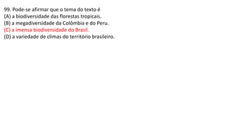 99. Pode-se afirmar que o tema do texto é
(A) a biodiversidade das florestas tropicais.
(B) a megadiversidade da Colômbia e do Peru.
(C) a imensa biodiversidade do Brasil.
(D) a variedade de climas do território brasileiro.
 