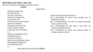 PROVA BRASIL 2015 :NÍVEL 5. 300 A 324:
100. Leia o texto para responder a questão a seguir:
Epitáfio
Sérgio Britto
Devia ter amado mais
Ter chorado mais
Ter visto o sol nascer
Devia ter arriscado mais
E até errado mais
Ter feito o que eu queria fazer...
Queria ter aceitado
As pessoas como elas são
Cada um sabe a alegria
E a dor que traz no coração...
[...]
Devia ter complicado menos
Trabalhado menos
Ter visto o sol se pôr
Devia ter me importado menos
Com problemas pequenos
Ter morrido de amor...
[...]
http://letras.terra.com.br/titas/48968/
O tema central da letra da música é
(A) a eternização do amor como solução para os
problemas da vida.
(B) o arrependimento por não ter podido aproveitar
mais as coisas da vida.
(C) a preocupação por não saber o que fazer nas
diversas situações de vida.
(D) o sentimento de morte que perpassa todas as
simples situações da vida.
 