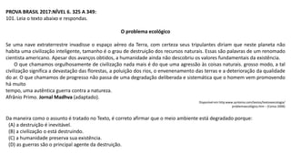 PROVA BRASIL 2017:NÍVEL 6. 325 A 349:
101. Leia o texto abaixo e respondas.
O problema ecológico
Se uma nave extraterrestre invadisse o espaço aéreo da Terra, com certeza seus tripulantes diriam que neste planeta não
habita uma civilização inteligente, tamanho é o grau de destruição dos recursos naturais. Essas são palavras de um renomado
cientista americano. Apesar dos avanços obtidos, a humanidade ainda não descobriu os valores fundamentais da existência.
O que chamamos orgulhosamente de civilização nada mais é do que uma agressão às coisas naturais. grosso modo, a tal
civilização significa a devastação das florestas, a poluição dos rios, o envenenamento das terras e a deterioração da qualidade
do ar. O que chamamos de progresso não passa de uma degradação deliberada e sistemática que o homem vem promovendo
há muito
tempo, uma autêntica guerra contra a natureza.
Afrânio Primo. Jornal Madhva (adaptado).
Disponível em http:www.syntonia.com/textos/textoseecologia/
problemaecológico.htm – (Censo 2006)
Da maneira como o assunto é tratado no Texto, é correto afirmar que o meio ambiente está degradado porque:
(A) a destruição é inevitável.
(B) a civilização o está destruindo.
(C) a humanidade preserva sua existência.
(D) as guerras são o principal agente da destruição.
 