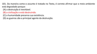 101. Da maneira como o assunto é tratado no Texto, é correto afirmar que o meio ambiente
está degradado porque:
(A) a destruição é inevitável.
(B) a civilização o está destruindo.
(C) a humanidade preserva sua existência.
(D) as guerras são o principal agente da destruição.
 
