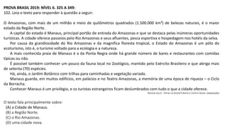 PROVA BRASIL 2019: NÍVEL 6. 325 A 349:
102. Leia o texto para responder à questão a seguir:
O Amazonas, com mais de um milhão e meio de quilômetros quadrados (1.500.000 km²) de belezas naturais, é o maior
estado da Região Norte.
A capital do estado é Manaus, principal portão de entrada do Amazonas e que se destaca pelas inúmeras oportunidades
turísticas. A cidade oferece passeios pelo Rio Amazonas e seus afluentes, pesca esportiva e hospedagem nos hotéis da selva.
Por causa da grandiosidade do Rio Amazonas e da magnífica floresta tropical, o Estado do Amazonas é um pólo do
ecoturismo, isto é, o turismo voltado para a ecologia e a natureza.
A mais conhecida praia de Manaus é a da Ponta Negra onde há grande número de bares e restaurantes com comidas
típicas ou não.
É possível também conhecer um pouco da fauna local no Zoológico, mantido pelo Exército Brasileiro e que abriga mais
de setenta (70) espécies.
Há, ainda, o Jardim Botânico com trilhas para caminhadas e vegetação variada.
Manaus guarda, em muitos edifícios, em palácios e no Teatro Amazonas, a memória de uma época de riqueza – o Ciclo
da Borracha.
Conhecer Manaus é um privilégio, e os turistas estrangeiros ficam deslumbrados com tudo o que a cidade oferece.
Revista Isto é - Férias no Brasil/4.Norte e Centro-Oeste. (adaptação)
O texto fala principalmente sobre:
(A) a Cidade de Manaus.
(B) a Região Norte.
(C) o Rio Amazonas.
(D) uma cidade nova.
 
