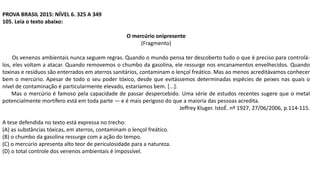 PROVA BRASIL 2015: NÍVEL 6. 325 A 349
105. Leia o texto abaixo:
O mercúrio onipresente
(Fragmento)
Os venenos ambientais nunca seguem regras. Quando o mundo pensa ter descoberto tudo o que é preciso para controlá-
los, eles voltam a atacar. Quando removemos o chumbo da gasolina, ele ressurge nos encanamentos envelhecidos. Quando
toxinas e resíduos são enterrados em aterros sanitários, contaminam o lençol freático. Mas ao menos acreditávamos conhecer
bem o mercúrio. Apesar de todo o seu poder tóxico, desde que evitássemos determinadas espécies de peixes nas quais o
nível de contaminação é particularmente elevado, estaríamos bem. [...].
Mas o mercúrio é famoso pela capacidade de passar despercebido. Uma série de estudos recentes sugere que o metal
potencialmente mortífero está em toda parte — e é mais perigoso do que a maioria das pessoas acredita.
Jeffrey Kluger. IstoÉ. nº 1927, 27/06/2006, p.114-115.
A tese defendida no texto está expressa no trecho:
(A) as substâncias tóxicas, em aterros, contaminam o lençol freático.
(B) o chumbo da gasolina ressurge com a ação do tempo.
(C) o mercúrio apresenta alto teor de periculosidade para a natureza.
(D) o total controle dos venenos ambientais é impossível.
 