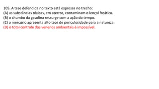 105. A tese defendida no texto está expressa no trecho:
(A) as substâncias tóxicas, em aterros, contaminam o lençol freático.
(B) o chumbo da gasolina ressurge com a ação do tempo.
(C) o mercúrio apresenta alto teor de periculosidade para a natureza.
(D) o total controle dos venenos ambientais é impossível.
 
