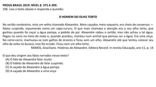 PROVA BRASIL 2019: NÍVEL 8. 375 A 399:
106. Leia o texto abaixo e responda a questão:
O HOMEM DO OLHO TORTO
No sertão nordestino, vivia um velho chamado Alexandre. Meio caçador, meio vaqueiro, era cheio de conversas —
falava cuspindo, espumando como um sapo-cururu. O que mais chamava a atenção era o seu olho torto, que
ganhou quando foi caçar a égua pampa, a pedido do pai. Alexandre rodou o sertão, mas não achou a tal égua.
Pegou no sono no meio do mato e, quando acordou, montou num animal que pensou ser a égua. Era uma onça.
No corre-corre, machucou-se com galhos de árvores e ficou sem um olho. Alexandre até que tentou colocar seu
olho de volta no buraco, mas fez errado. Ficou com um olho torto.
RAMOS, Graciliano. Histórias de Alexandre. Editora Record. In revista Educação, ano 11, p. 14
O que deu origem aos fatos narrados nesse texto?
(A) O fato de Alexandre falar muito.
(B) O hábito de Alexandre de falar cuspindo.
(C) A caçada de Alexandre à égua pampa.
(D) A caçada de Alexandre a uma onça.
 