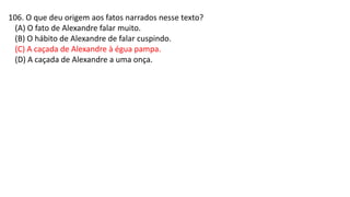 106. O que deu origem aos fatos narrados nesse texto?
(A) O fato de Alexandre falar muito.
(B) O hábito de Alexandre de falar cuspindo.
(C) A caçada de Alexandre à égua pampa.
(D) A caçada de Alexandre a uma onça.
 