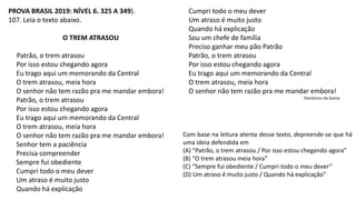 PROVA BRASIL 2019: NÍVEL 6. 325 A 349).
107. Leia o texto abaixo.
O TREM ATRASOU
Patrão, o trem atrasou
Por isso estou chegando agora
Eu trago aqui um memorando da Central
O trem atrasou, meia hora
O senhor não tem razão pra me mandar embora!
Patrão, o trem atrasou
Por isso estou chegando agora
Eu trago aqui um memorando da Central
O trem atrasou, meia hora
O senhor não tem razão pra me mandar embora!
Senhor tem a paciência
Precisa compreender
Sempre fui obediente
Cumpri todo o meu dever
Um atraso é muito justo
Quando há explicação
Com base na leitura atenta desse texto, depreende-se que há
uma ideia defendida em
(A) “Patrão, o trem atrasou / Por isso estou chegando agora”
(B) “O trem atrasou meia hora”
(C) “Sempre fui obediente / Cumpri todo o meu dever”
(D) Um atraso é muito justo / Quando há explicação”
Cumpri todo o meu dever
Um atraso é muito justo
Quando há explicação
Sou um chefe de família
Preciso ganhar meu pão Patrão
Patrão, o trem atrasou
Por isso estou chegando agora
Eu trago aqui um memorando da Central
O trem atrasou, meia hora
O senhor não tem razão pra me mandar embora!
Demônios da Garoa
 