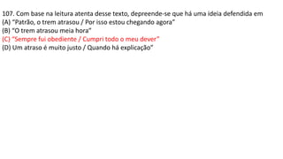 107. Com base na leitura atenta desse texto, depreende-se que há uma ideia defendida em
(A) “Patrão, o trem atrasou / Por isso estou chegando agora”
(B) “O trem atrasou meia hora”
(C) “Sempre fui obediente / Cumpri todo o meu dever”
(D) Um atraso é muito justo / Quando há explicação”
 