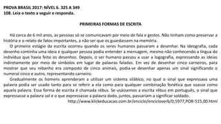 PROVA BRASIL 2017: NÍVEL 6. 325 A 349
108. Leia o texto a seguir e responda.
PRIMEIRAS FORMAS DE ESCRITA
Há cerca de 6 mil anos, as pessoas só se comunicavam por meio de fala e gestos. Não tinham como preservar a
história e o relato de fatos importantes, a não ser que os guardassem na memória.
O primeiro estágio da escrita ocorreu quando os seres humanos passaram a desenhar. Na ideografia, cada
desenho continha uma ideia e qualquer pessoa podia entender a mensagem, mesmo não conhecendo a língua do
indivíduo que havia feito os desenhos. Depois, o ser humano passou a usar a logografia, expressando as ideias
indiretamente por meio de símbolos em lugar de palavras faladas. Em vez de desenhar cinco carneiros, para
mostrar que seu rebanho era composto de cinco animais, podia-se desenhar apenas um sinal significando o
numeral cinco e outro, representando carneiro.
Gradualmente os homens aprenderam a utilizar um sistema silábico, no qual o sinal que expressava uma
palavra podia ser usado tanto para se referir a ela como para qualquer combinação fonética que soasse como
aquela palavra. Essa forma de escrita é chamada rébus. Se usássemos a escrita rébus em português, o sinal que
expressasse a palavra sol e o que expressasse a palavra dado, juntos, passariam a significar soldado.
http://www.klickeducacao.com.br/enciclo/encicloverb/0,5977,POR-515,00.html
 
