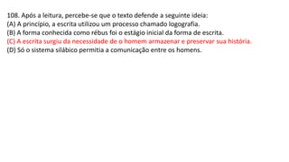 108. Após a leitura, percebe-se que o texto defende a seguinte ideia:
(A) A princípio, a escrita utilizou um processo chamado logografia.
(B) A forma conhecida como rébus foi o estágio inicial da forma de escrita.
(C) A escrita surgiu da necessidade de o homem armazenar e preservar sua história.
(D) Só o sistema silábico permitia a comunicação entre os homens.
 